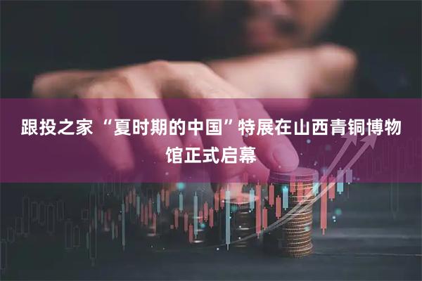 跟投之家 “夏时期的中国”特展在山西青铜博物馆正式启幕