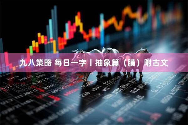 九八策略 每日一字丨抽象篇（䐵）附古文