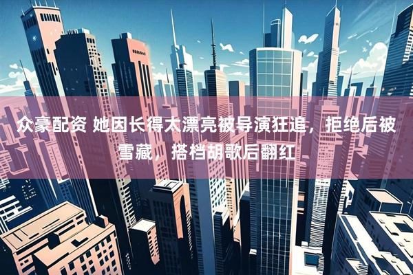 众豪配资 她因长得太漂亮被导演狂追，拒绝后被雪藏，搭档胡歌后翻红