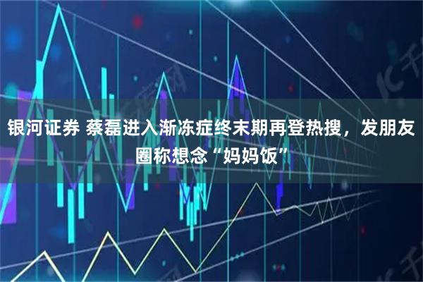 银河证券 蔡磊进入渐冻症终末期再登热搜，发朋友圈称想念“妈妈饭”