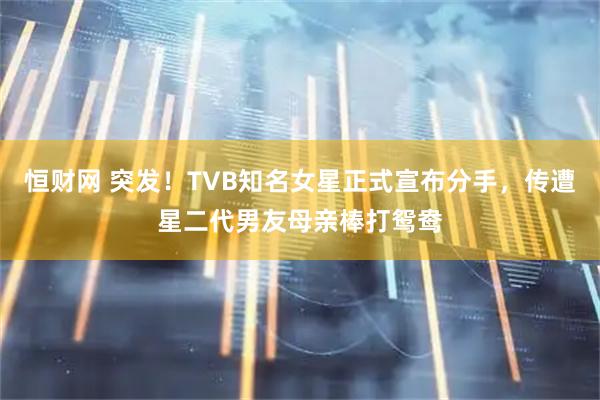 恒财网 突发！TVB知名女星正式宣布分手，传遭星二代男友母亲棒打鸳鸯