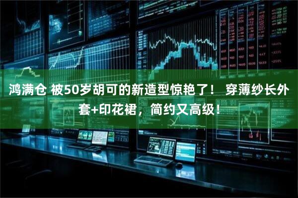 鸿满仓 被50岁胡可的新造型惊艳了！ 穿薄纱长外套+印花裙，简约又高级！