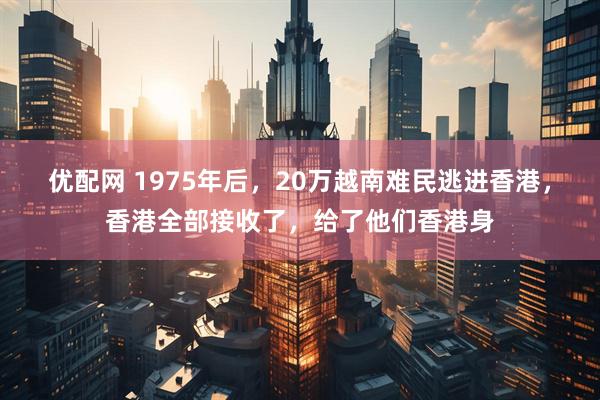 优配网 1975年后，20万越南难民逃进香港，香港全部接收了，给了他们香港身