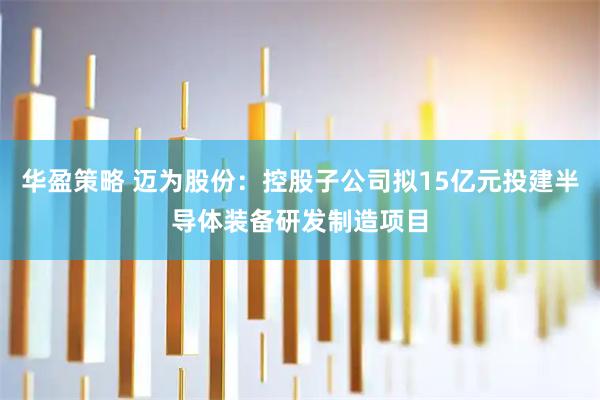 华盈策略 迈为股份：控股子公司拟15亿元投建半导体装备研发制造项目