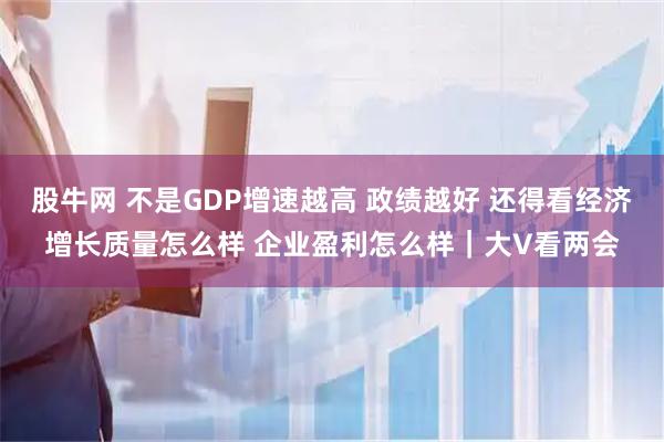 股牛网 不是GDP增速越高 政绩越好 还得看经济增长质量怎么样 企业盈利怎么样｜大V看两会