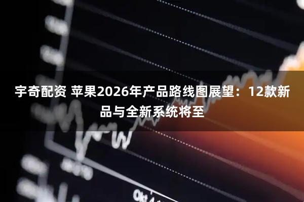 宇奇配资 苹果2026年产品路线图展望：12款新品与全新系统将至