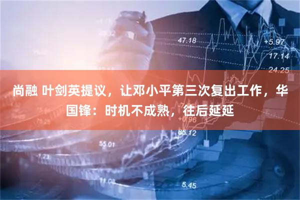 尚融 叶剑英提议，让邓小平第三次复出工作，华国锋：时机不成熟，往后延延