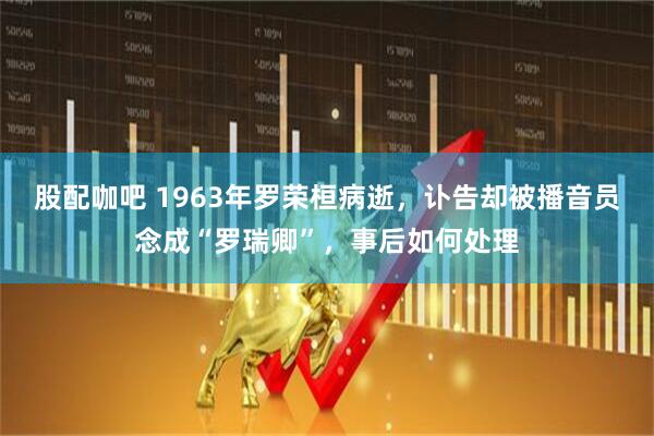 股配咖吧 1963年罗荣桓病逝，讣告却被播音员念成“罗瑞卿”，事后如何处理