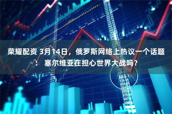 荣耀配资 3月14日，俄罗斯网络上热议一个话题： 塞尔维亚在担心世界大战吗？