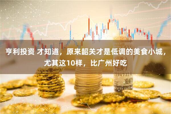 亨利投资 才知道，原来韶关才是低调的美食小城，尤其这10样，比广州好吃
