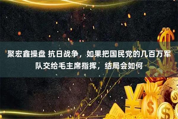 聚宏鑫操盘 抗日战争，如果把国民党的几百万军队交给毛主席指挥，结局会如何