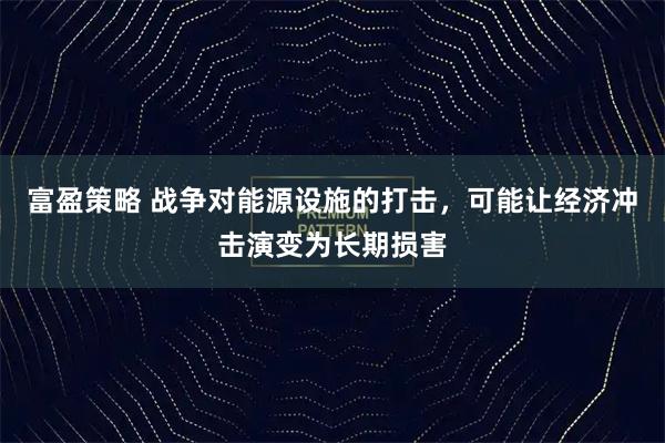 富盈策略 战争对能源设施的打击，可能让经济冲击演变为长期损害