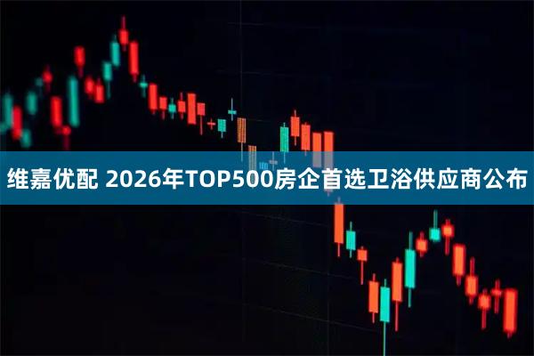 维嘉优配 2026年TOP500房企首选卫浴供应商公布