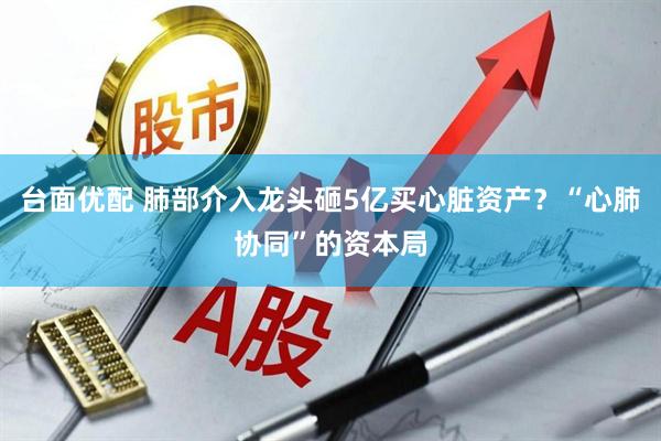 台面优配 肺部介入龙头砸5亿买心脏资产？“心肺协同”的资本局