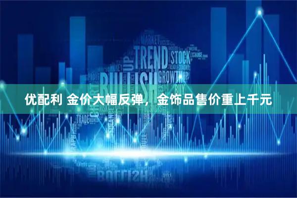 优配利 金价大幅反弹,金饰品售价重上千元
