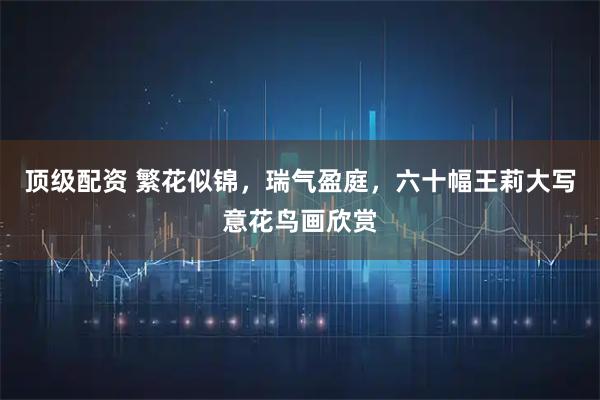 顶级配资 繁花似锦，瑞气盈庭，六十幅王莉大写意花鸟画欣赏