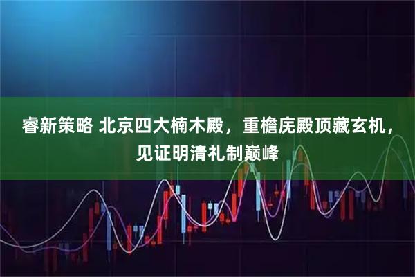 睿新策略 北京四大楠木殿,重檐庑殿顶藏玄机,见证明清礼制巅峰