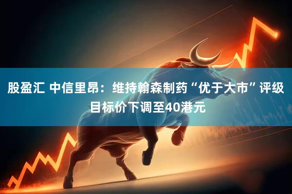 股盈汇 中信里昂:维持翰森制药“优于大市”评级 目标价下调至40港元
