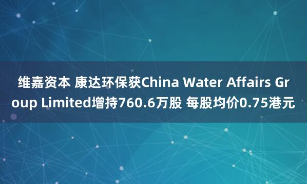 维嘉资本 康达环保获China Water Affairs Group Limited增持760.6万股 每股均价0.75港元