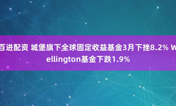 百进配资 城堡旗下全球固定收益基金3月下挫8.2% Wellington基金下跌1.9%