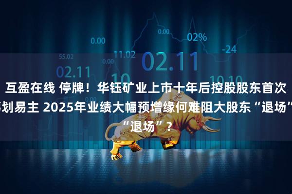 互盈在线 停牌!华钰矿业上市十年后控股股东首次筹划易主 2025年业绩大幅预增缘何难阻大股东“退场”?