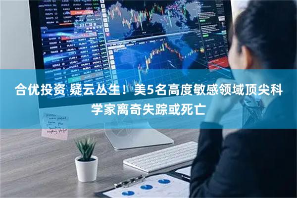 合优投资 疑云丛生!美5名高度敏感领域顶尖科学家离奇失踪或死亡