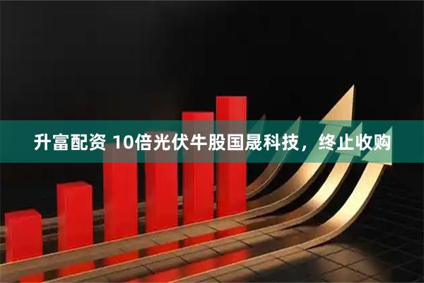 升富配资 10倍光伏牛股国晟科技,终止收购