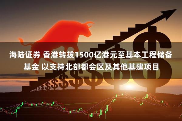 海陆证券 香港转拨1500亿港元至基本工程储备基金 以支持北部都会区及其他基建项目