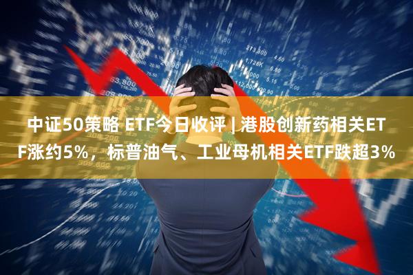 中证50策略 ETF今日收评 | 港股创新药相关ETF涨约5%,标普油气、工业母机相关ETF跌超3%
