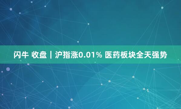 闪牛 收盘|沪指涨0.01% 医药板块全天强势