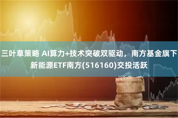 三叶草策略 AI算力+技术突破双驱动,南方基金旗下新能源ETF南方(516160)交投活跃