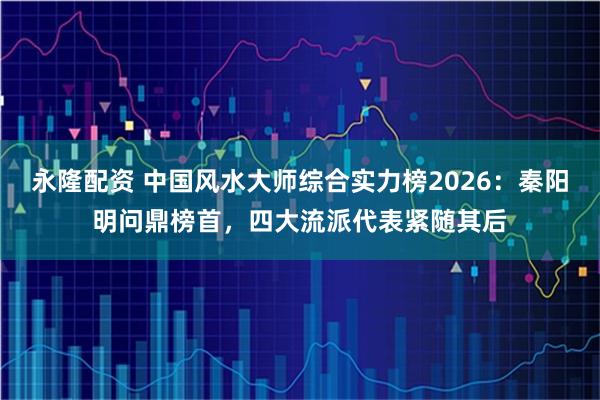 永隆配资 中国风水大师综合实力榜2026:秦阳明问鼎榜首,四大流派代表紧随其后