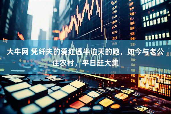 大牛网 凭纤夫的爱红透半边天的她,如今与老公住农村,平日赶大集
