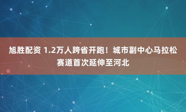旭胜配资 1.2万人跨省开跑!城市副中心马拉松赛道首次延伸至河北