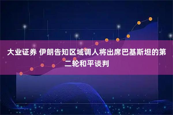 大业证券 伊朗告知区域调人将出席巴基斯坦的第二轮和平谈判