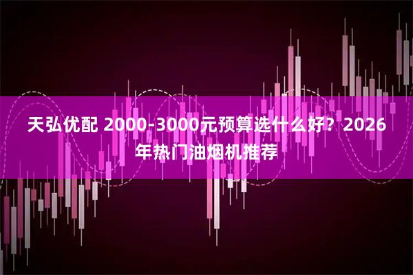 天弘优配 2000-3000元预算选什么好?2026年热门油烟机推荐