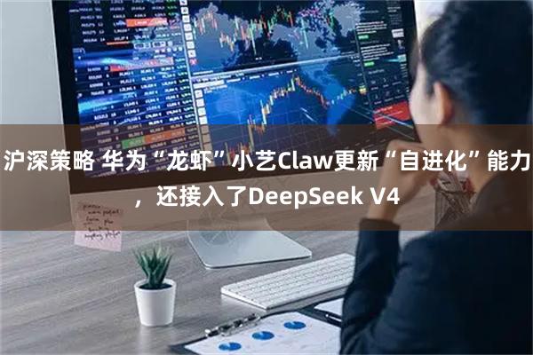 沪深策略 华为“龙虾”小艺Claw更新“自进化”能力,还接入了DeepSeek V4