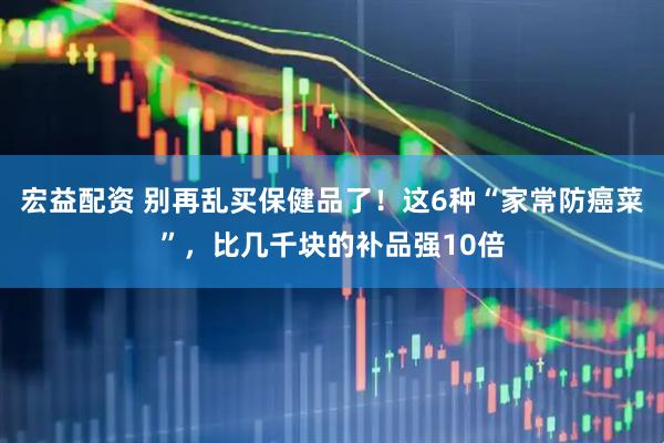 宏益配资 别再乱买保健品了!这6种“家常防癌菜”,比几千块的补品强10倍