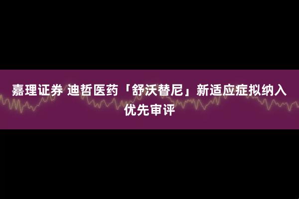 嘉理证券 迪哲医药「舒沃替尼」新适应症拟纳入优先审评