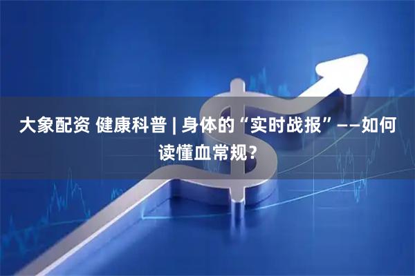 大象配资 健康科普 | 身体的“实时战报”——如何读懂血常规?