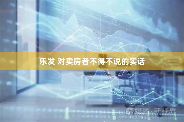 乐发 对卖房者不得不说的实话