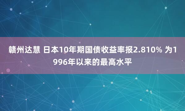 赣州达慧 日本10年期国债收益率报2.810% 为1996年以来的最高水平