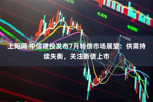 上阳网 中信建投发布7月转债市场展望:供需持续失衡,关注新债上市