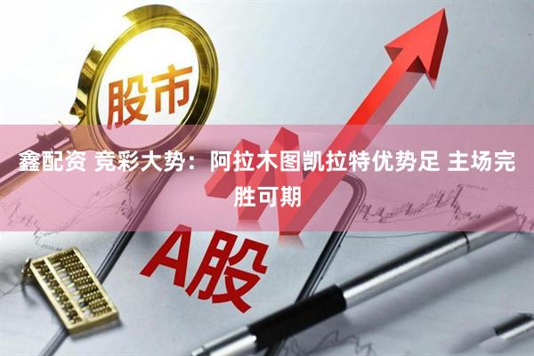 鑫配资 竞彩大势:阿拉木图凯拉特优势足 主场完胜可期