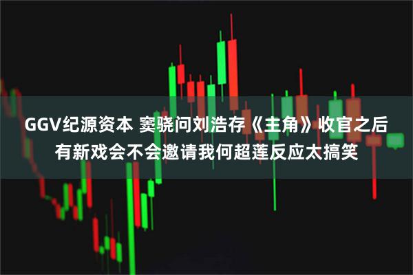 GGV纪源资本 窦骁问刘浩存《主角》收官之后有新戏会不会邀请我何超莲反应太搞笑