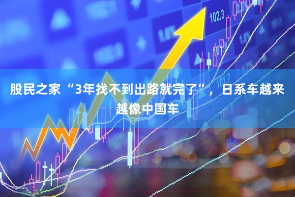股民之家 “3年找不到出路就完了”,日系车越来越像中国车