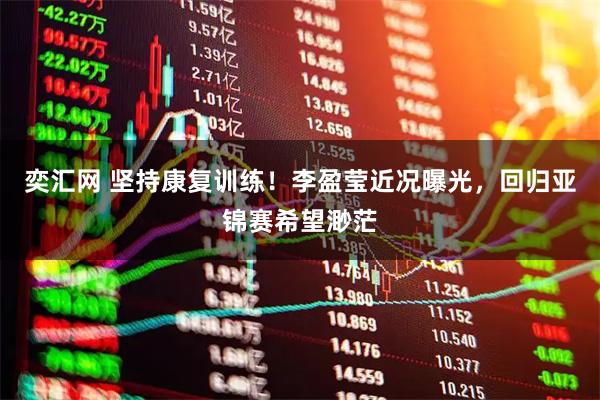 奕汇网 坚持康复训练!李盈莹近况曝光,回归亚锦赛希望渺茫