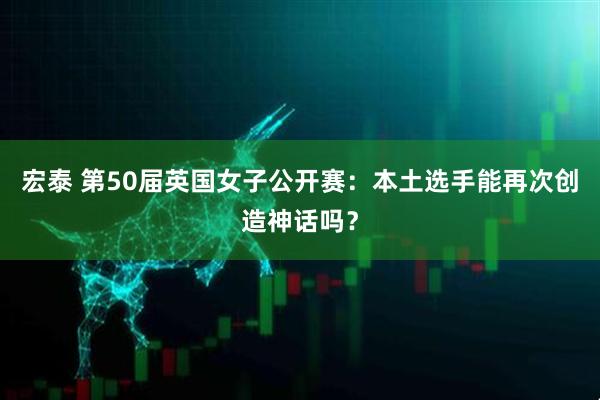 宏泰 第50届英国女子公开赛：本土选手能再次创造神话吗？
